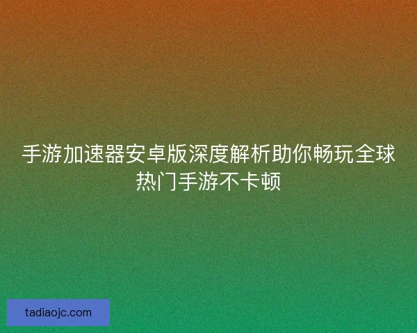 手游加速器安卓版深度解析助你畅玩全球热门手游不卡顿