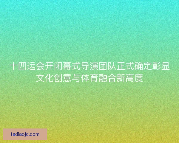 十四运会开闭幕式导演团队正式确定彰显文化创意与体育融合新高度