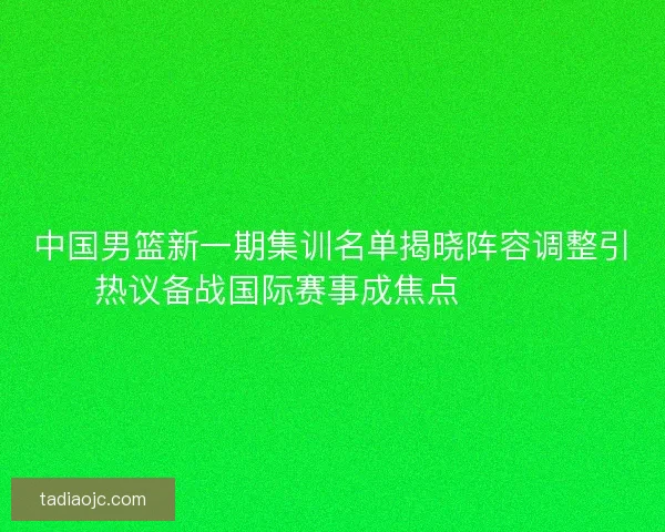 中国男篮新一期集训名单揭晓阵容调整引热议备战国际赛事成焦点 🏀🇨🇳