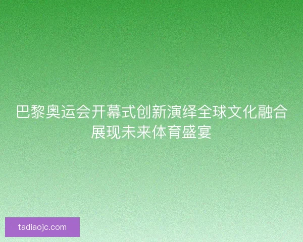 巴黎奥运会开幕式创新演绎全球文化融合展现未来体育盛宴