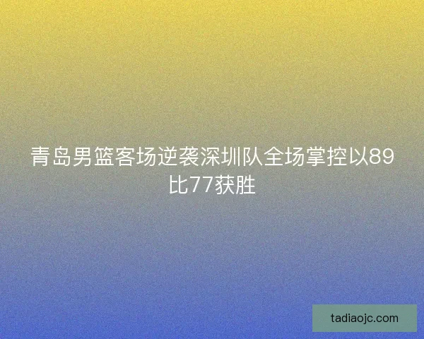 青岛男篮客场逆袭深圳队全场掌控以89比77获胜